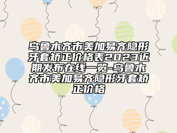 乌鲁木齐市美加易齐隐形牙套矫正价格表2023近期发布在线一览-乌鲁木齐市美加易齐隐形牙套矫正价格