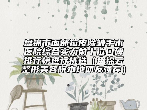 盘锦市面部拉皮除皱手术医院综合实力前十位口碑排行榜进行挑选（盘锦云整形美容院本地网友强荐）