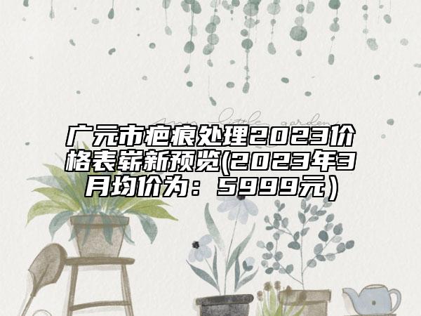 广元市疤痕处理2023价格表崭新预览(2023年3月均价为：5999元）