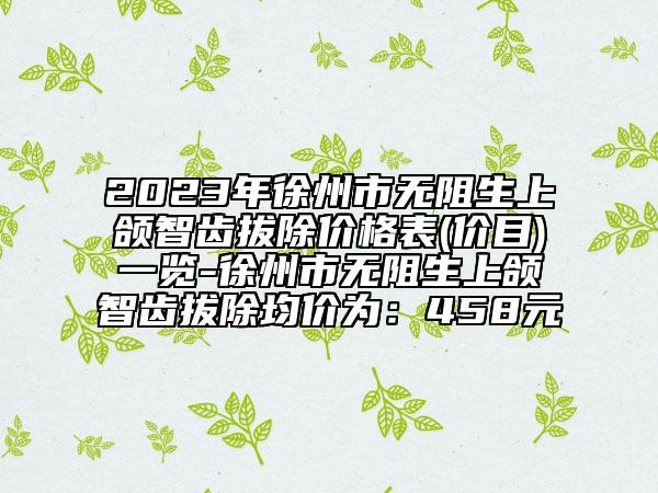 2023年徐州市无阻生上颌智齿拔除价格表(价目)一览-徐州市无阻生上颌智齿拔除均价为：458元