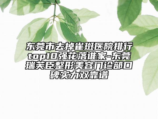 东莞市去掉雀斑医院排行top10强花落谁家-东莞瑞芙臣整形美容门诊部口碑实力双靠谱