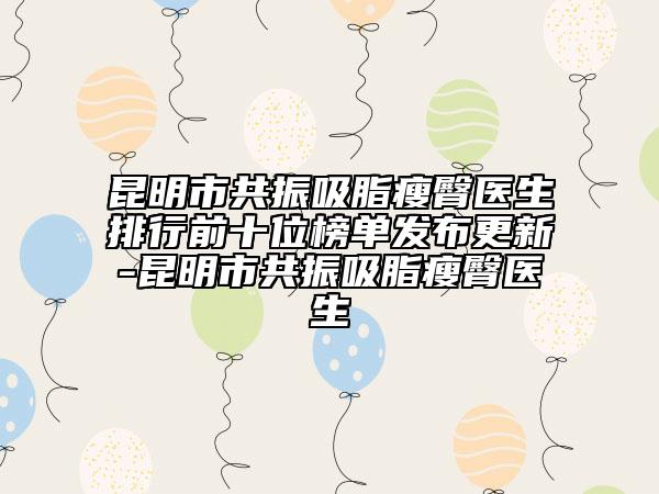 昆明市共振吸脂瘦臀医生排行前十位榜单发布更新-昆明市共振吸脂瘦臀医生