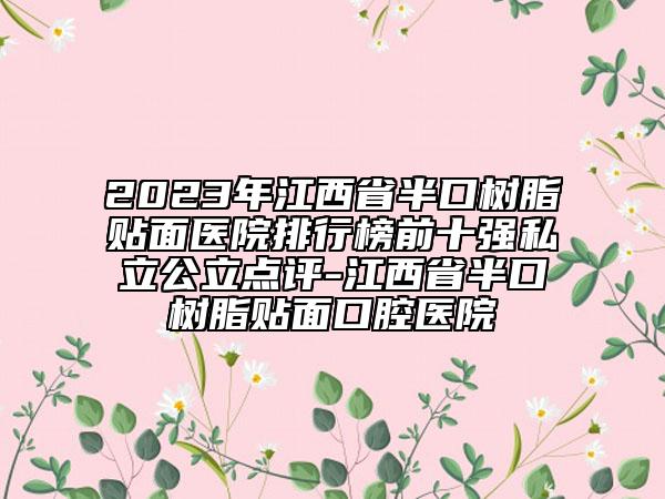 2023年江西省半口树脂贴面医院排行榜前十强私立公立点评-江西省半口树脂贴面口腔医院