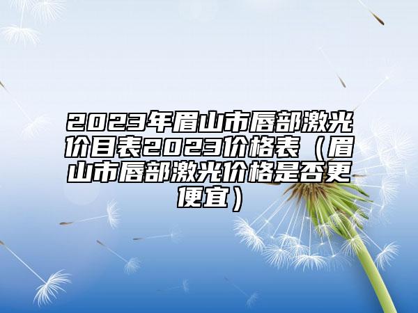 2023年眉山市唇部激光价目表2023价格表（眉山市唇部激光价格是否更便宜）