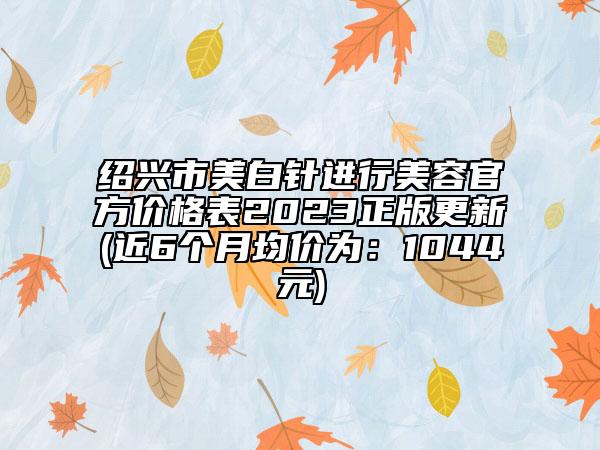 绍兴市美白针进行美容官方价格表2023正版更新(近6个月均价为：1044元)