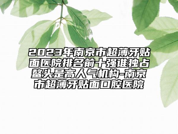 2023年南京市超薄牙贴面医院排名前十强谁独占鳌头是高人气机构-南京市超薄牙贴面口腔医院