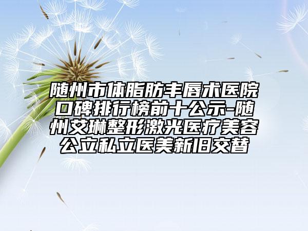 随州市体脂肪丰唇术医院口碑排行榜前十公示-随州艾琳整形激光医疗美容公立私立医美新旧交替