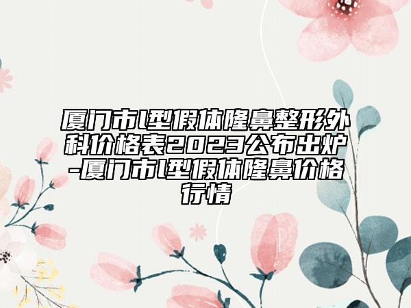 厦门市l型假体隆鼻整形外科价格表2023公布出炉-厦门市l型假体隆鼻价格行情