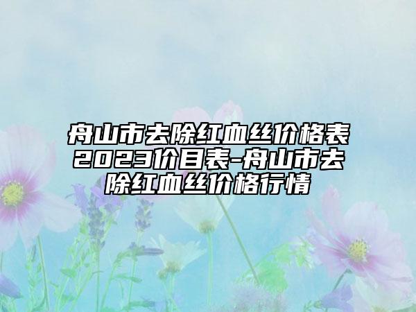 舟山市去除红血丝价格表2023价目表-舟山市去除红血丝价格行情