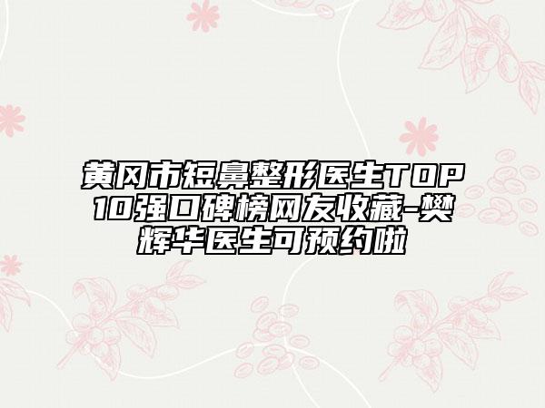 黄冈市短鼻整形医生TOP10强口碑榜网友收藏-樊辉华医生可预约啦