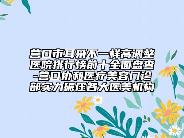 营口市耳朵不一样高调整医院排行榜前十全面盘查-营口协和医疗美容门诊部实力碾压各大医美机构