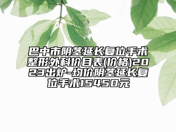 巴中市阴茎延长复位手术整形外科价目表(价格)2023出炉-均价阴茎延长复位手术15450元