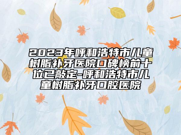 2023年呼和浩特市儿童树脂补牙医院口碑榜前十位已敲定-呼和浩特市儿童树脂补牙口腔医院