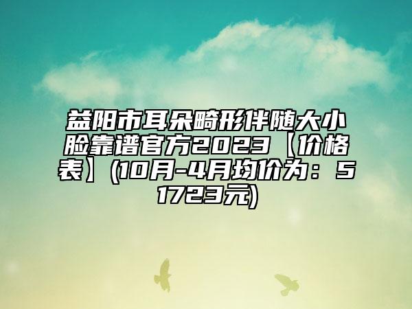 益阳市耳朵畸形伴随大小脸靠谱官方2023【价格表】(10月-4月均价为：51723元)