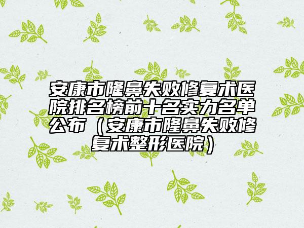 安康市隆鼻失败修复术医院排名榜前十名实力名单公布（安康市隆鼻失败修复术整形医院）