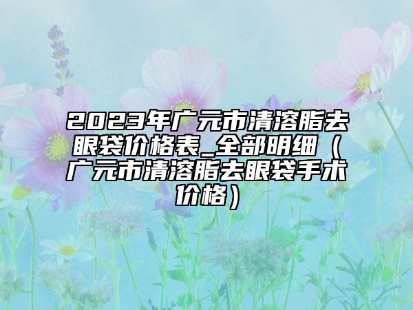 2023年广元市清溶脂去眼袋价格表_全部明细（广元市清溶脂去眼袋手术价格）