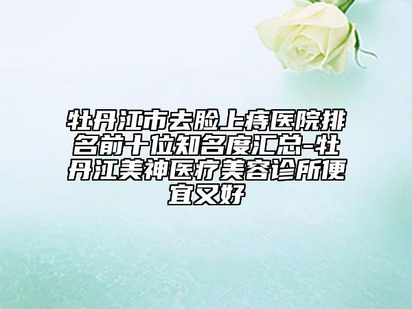 牡丹江市去脸上痔医院排名前十位知名度汇总-牡丹江美神医疗美容诊所便宜又好