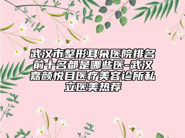 武汉市整形耳朵医院排名前十名都是哪些医-武汉嘉颜悦目医疗美容诊所私立医美热荐