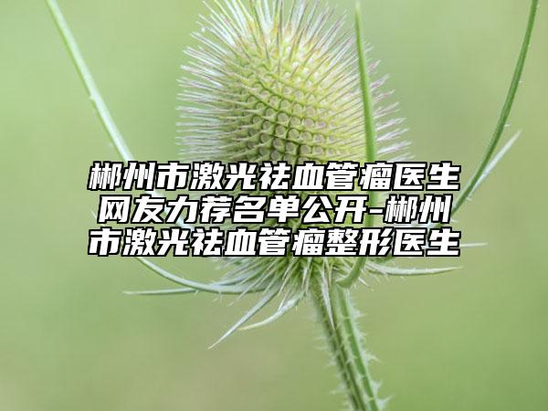 郴州市激光祛血管瘤医生网友力荐名单公开-郴州市激光祛血管瘤整形医生