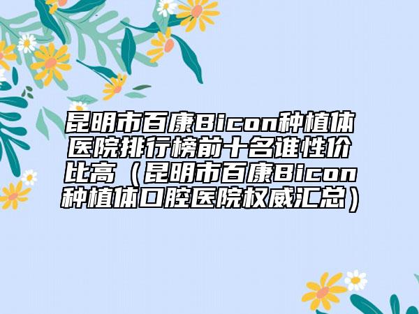 昆明市百康Bicon种植体医院排行榜前十名谁性价比高（昆明市百康Bicon种植体口腔医院权威汇总）