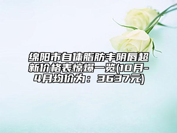 绵阳市自体脂肪丰阴唇超新价格表惊爆一览(10月-4月均价为：3637元)