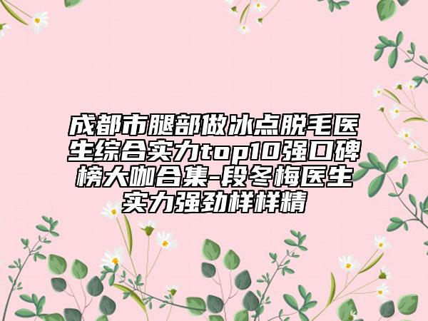 成都市腿部做冰点脱毛医生综合实力top10强口碑榜大咖合集-段冬梅医生实力强劲样样精