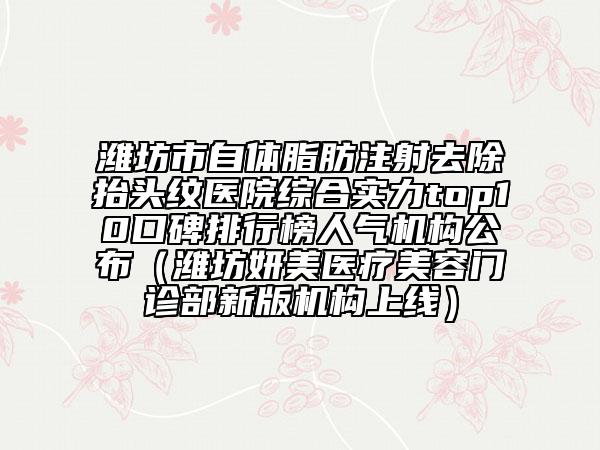 潍坊市自体脂肪注射去除抬头纹医院综合实力top10口碑排行榜人气机构公布（潍坊妍美医疗美容门诊部新版机构上线）