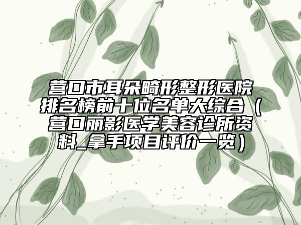 营口市耳朵畸形整形医院排名榜前十位名单大综合（营口丽影医学美容诊所资料_拿手项目评价一览）