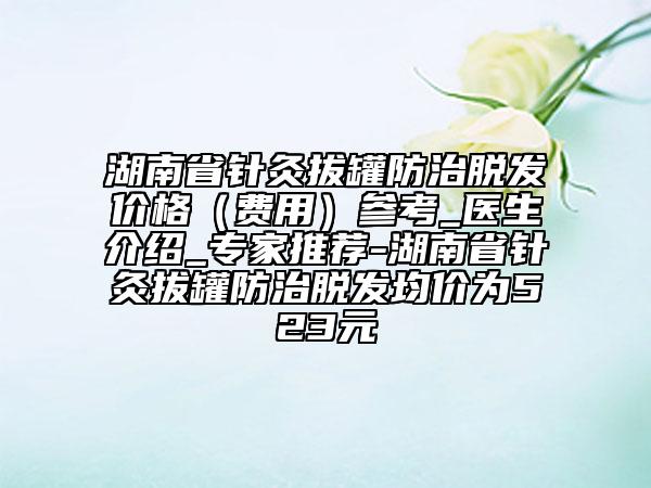 湖南省针灸拔罐防治脱发价格（费用）参考_医生介绍_专家推荐-湖南省针灸拔罐防治脱发均价为523元