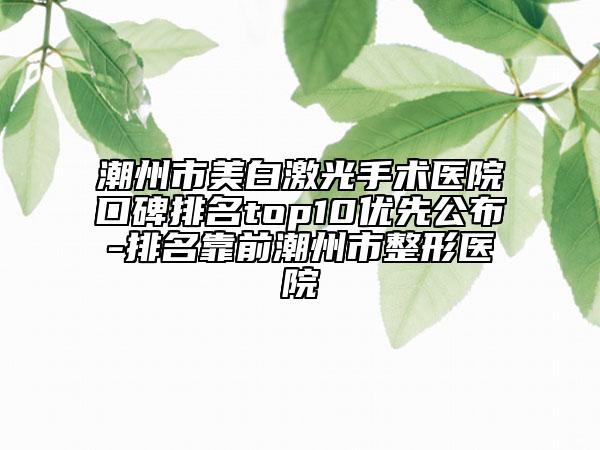 潮州市美白激光手术医院口碑排名top10优先公布-排名靠前潮州市整形医院