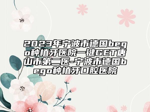 2023年宁波市德国bego种植牙医院一键GET唐山市第二医-宁波市德国bego种植牙口腔医院