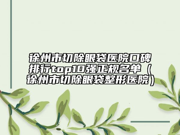 徐州市切除眼袋医院口碑排行top10强正规名单（徐州市切除眼袋整形医院）