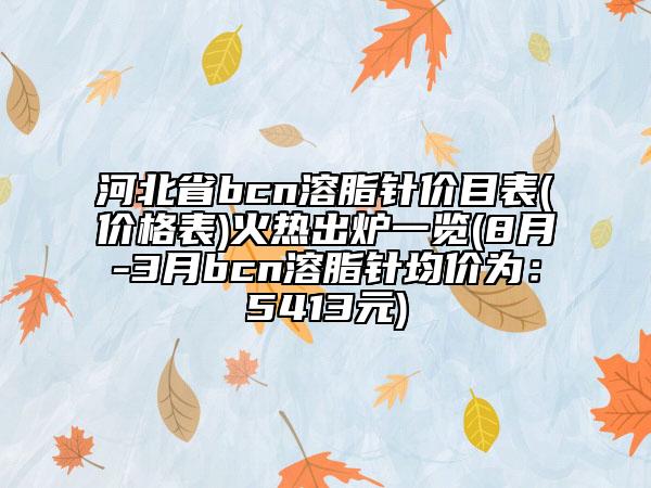 河北省bcn溶脂针价目表(价格表)火热出炉一览(8月-3月bcn溶脂针均价为：5413元)