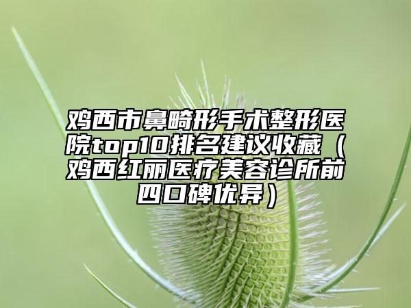 鸡西市鼻畸形手术整形医院top10排名建议收藏（鸡西红丽医疗美容诊所前四口碑优异）