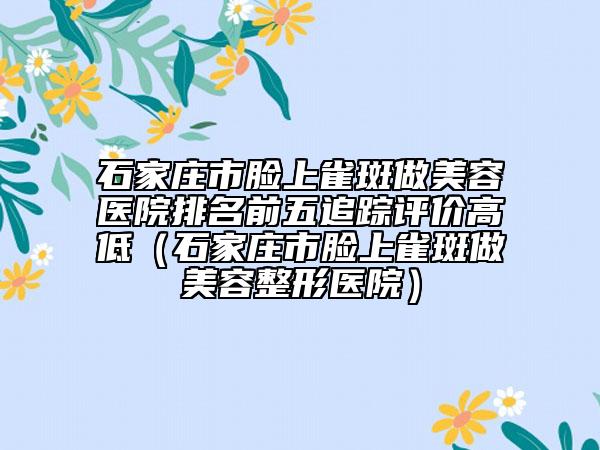 石家庄市脸上雀斑做美容医院排名前五追踪评价高低（石家庄市脸上雀斑做美容整形医院）