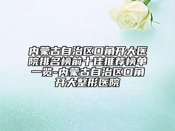 内蒙古自治区口角开大医院排名榜前十佳推荐榜单一览-内蒙古自治区口角开大整形医院