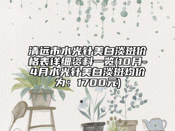 清远市水光针美白淡斑价格表详细资料一览(10月-4月水光针美白淡斑均价为：1700元)