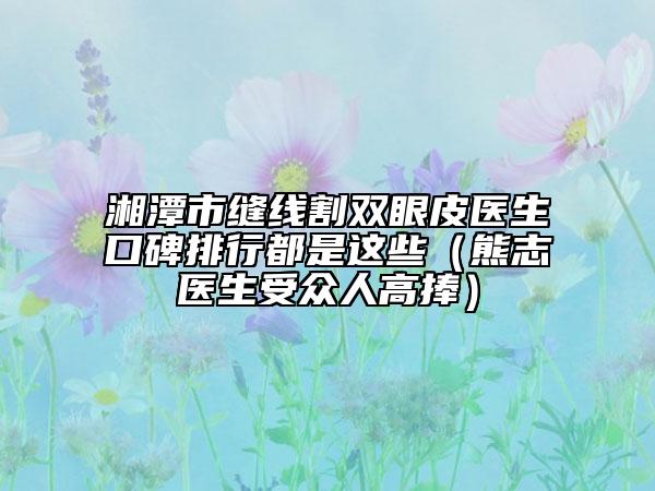 湘潭市缝线割双眼皮医生口碑排行都是这些（熊志医生受众人高捧）