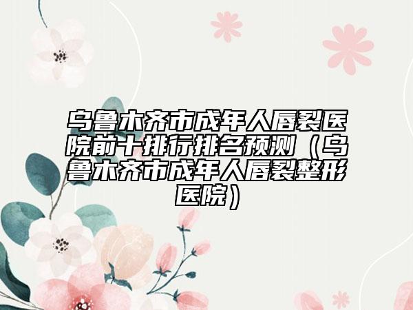 乌鲁木齐市成年人唇裂医院前十排行排名预测（乌鲁木齐市成年人唇裂整形医院）