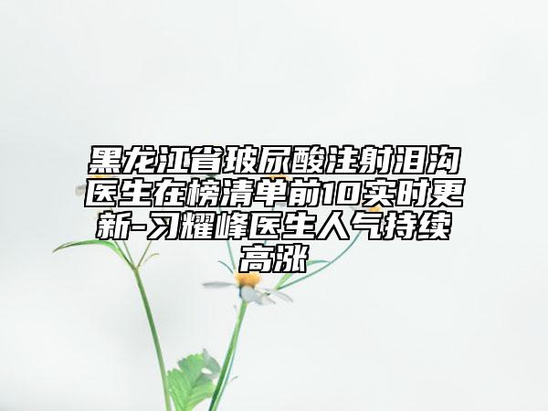 黑龙江省玻尿酸注射泪沟医生在榜清单前10实时更新-习耀峰医生人气持续高涨