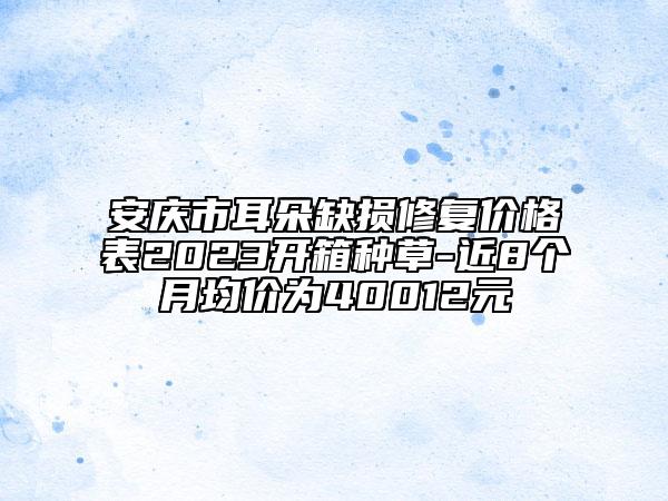 安庆市耳朵缺损修复价格表2023开箱种草-近8个月均价为40012元