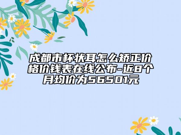 成都市杯状耳怎么矫正价格价钱表在线公布-近8个月均价为56501元