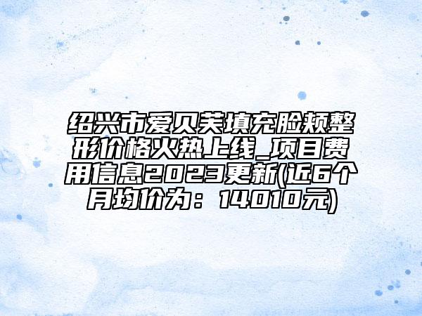 绍兴市爱贝芙填充脸颊整形价格火热上线_项目费用信息2023更新(近6个月均价为：14010元)