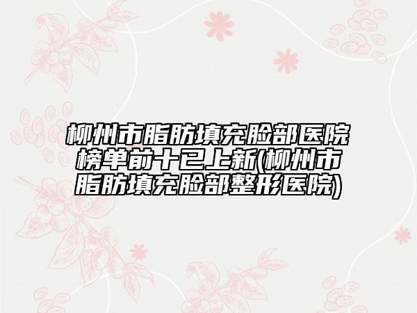 柳州市脂肪填充脸部医院榜单前十已上新(柳州市脂肪填充脸部整形医院)