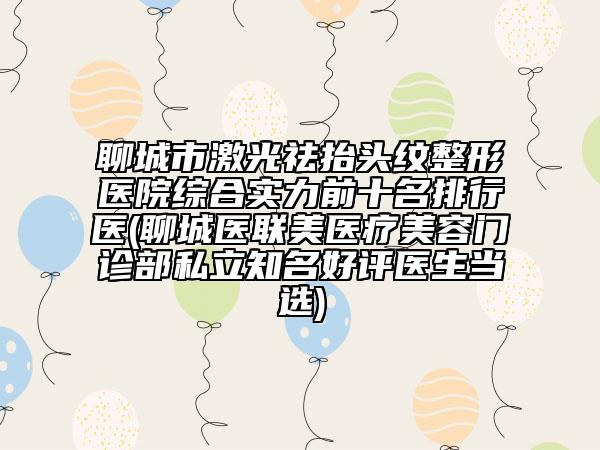 聊城市激光祛抬头纹整形医院综合实力前十名排行医(聊城医联美医疗美容门诊部私立知名好评医生当选)