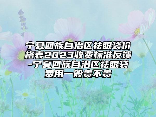 宁夏回族自治区祛眼袋价格表2023收费标准反馈-宁夏回族自治区祛眼袋费用一般贵不贵