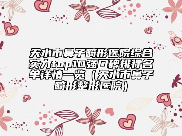 天水市鼻子畸形医院综合实力top10强口碑排行名单详情一览（天水市鼻子畸形整形医院）