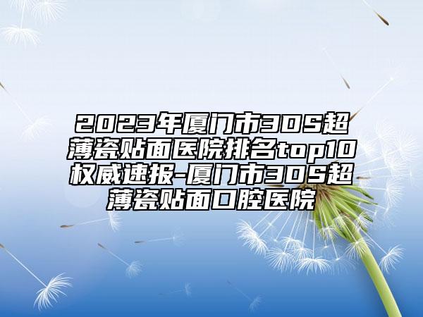 2023年厦门市3DS超薄瓷贴面医院排名top10权威速报-厦门市3DS超薄瓷贴面口腔医院