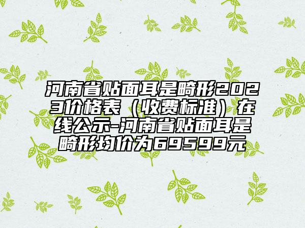 河南省贴面耳是畸形2023价格表（收费标准）在线公示-河南省贴面耳是畸形均价为69599元