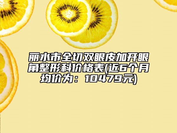 丽水市全切双眼皮加开眼角整形科价格表(近6个月均价为：10479元)